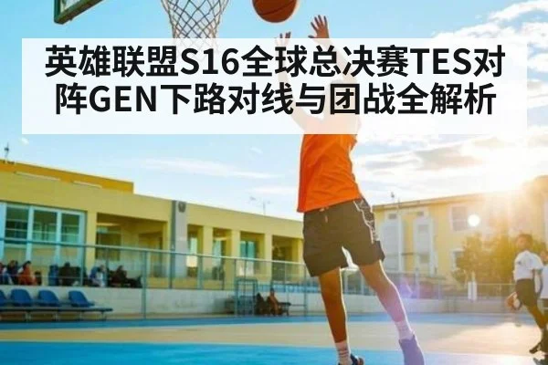 英雄联盟S16全球总决赛TES对阵GEN下路对线与团战全解析