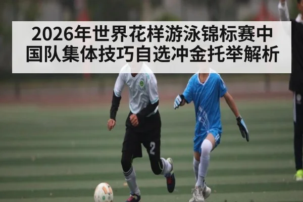 2026年世界花样游泳锦标赛中国队集体技巧自选冲金托举解析